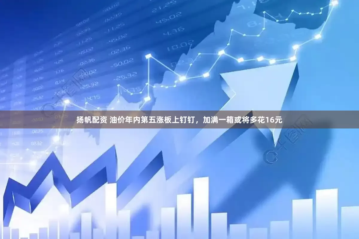 扬帆配资 油价年内第五涨板上钉钉，加满一箱或将多花16元