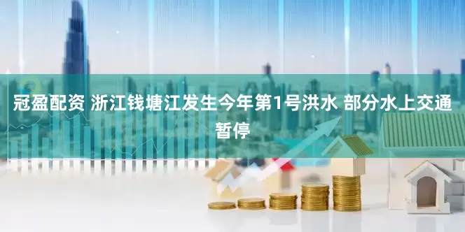 冠盈配资 浙江钱塘江发生今年第1号洪水 部分水上交通暂停
