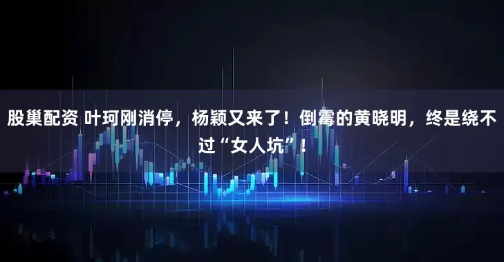 股巢配资 叶珂刚消停，杨颖又来了！倒霉的黄晓明，终是绕不过“女人坑”！