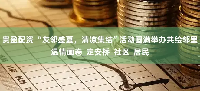 贵盈配资 “友邻盛夏，清凉集结”活动圆满举办共绘邻里温情画卷_定安桥_社区_居民