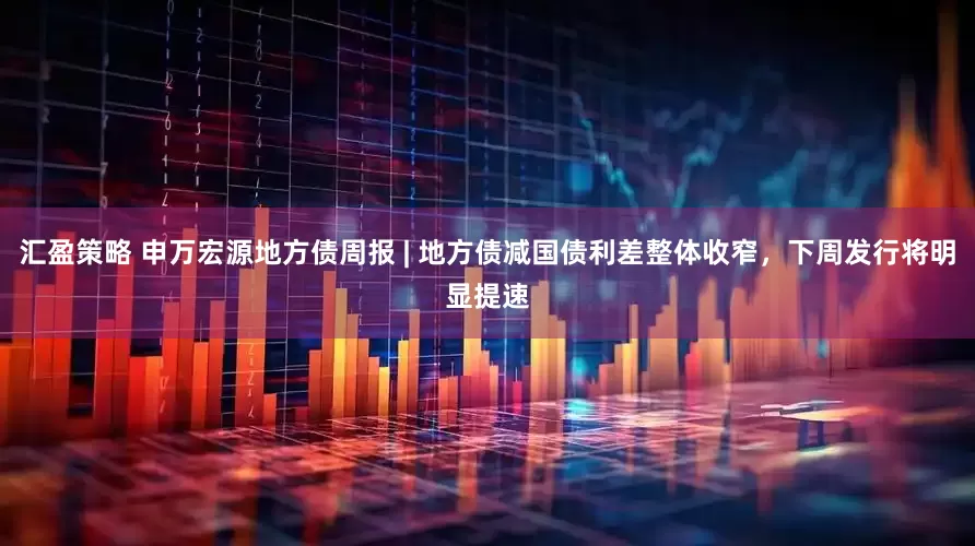 汇盈策略 申万宏源地方债周报 | 地方债减国债利差整体收窄，下周发行将明显提速