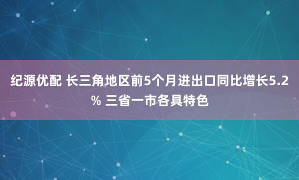 纪源优配 长三角地区前5个月进出口同比增长5.2% 三省一市各具特色