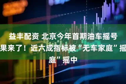 益丰配资 北京今年首期油车摇号结果来了！近六成指标被“无车家庭”摇中