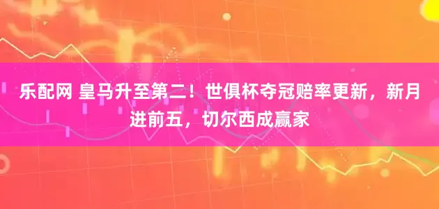 乐配网 皇马升至第二！世俱杯夺冠赔率更新，新月进前五，切尔西成赢家