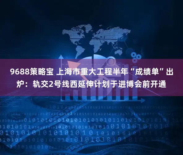 9688策略宝 上海市重大工程半年“成绩单”出炉：轨交2号线西延伸计划于进博会前开通