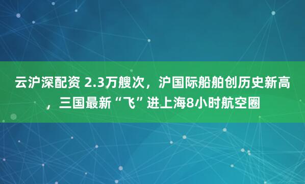 云沪深配资 2.3万艘次，沪国际船舶创历史新高，三国最新“飞”进上海8小时航空圈