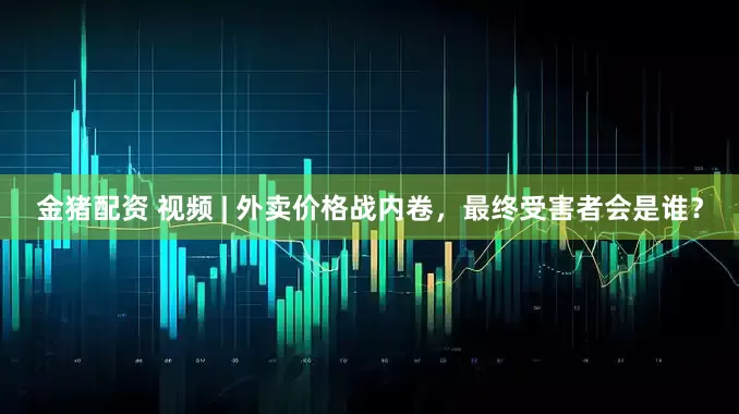 金猪配资 视频 | 外卖价格战内卷，最终受害者会是谁？