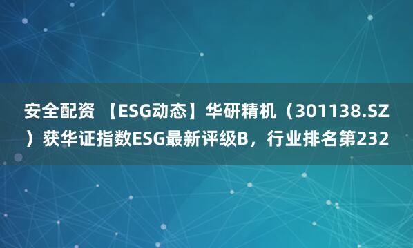 安全配资 【ESG动态】华研精机（301138.SZ）获华证指数ESG最新评级B，行业排名第232