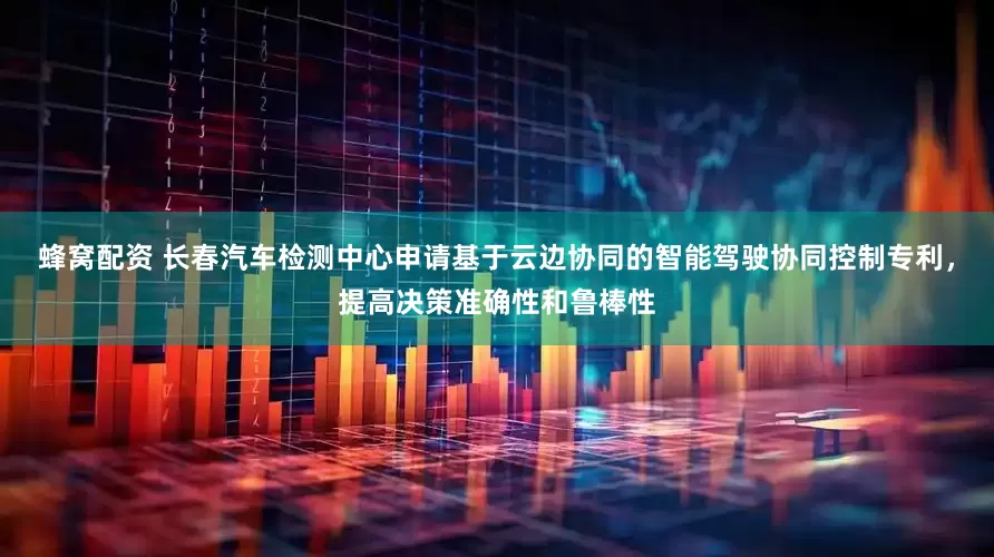 蜂窝配资 长春汽车检测中心申请基于云边协同的智能驾驶协同控制专利，提高决策准确性和鲁棒性