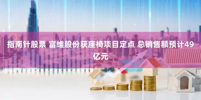 指南针股票 富维股份获座椅项目定点 总销售额预计49亿元