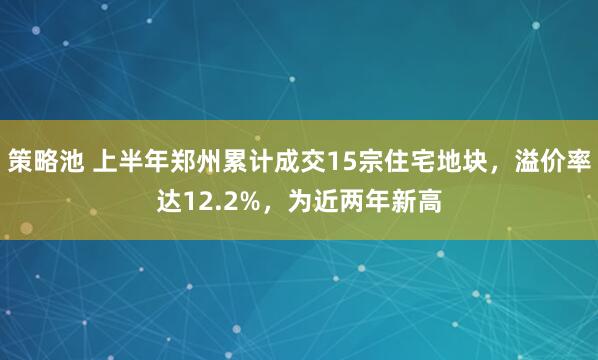 策略池 上半年郑州累计成交15宗住宅地块，溢价率达12.2%，为近两年新高