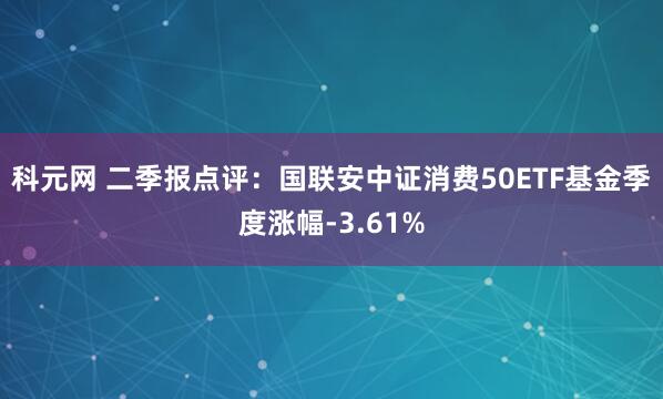 科元网 二季报点评：国联安中证消费50ETF基金季度涨幅-3.61%