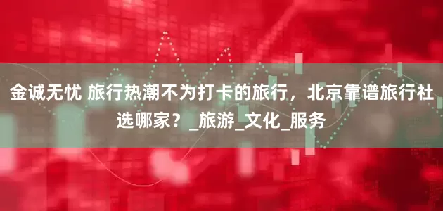 金诚无忧 旅行热潮不为打卡的旅行，北京靠谱旅行社选哪家？_旅游_文化_服务