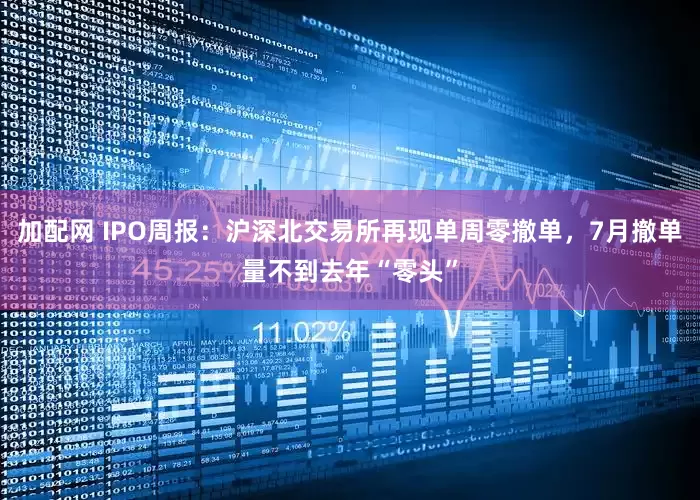 加配网 IPO周报：沪深北交易所再现单周零撤单，7月撤单量不到去年“零头”
