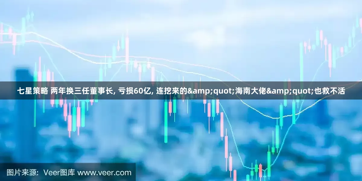 七星策略 两年换三任董事长, 亏损60亿, 连挖来的"海南大佬"也救不活