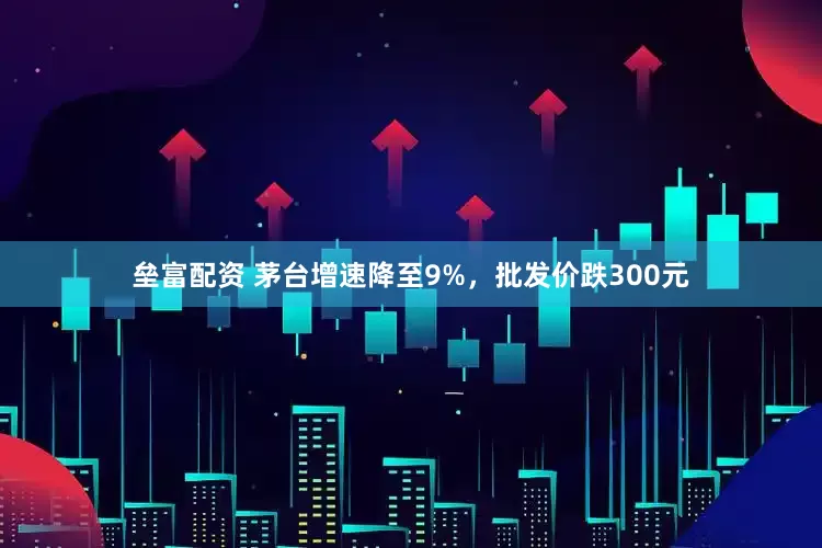 垒富配资 茅台增速降至9%，批发价跌300元
