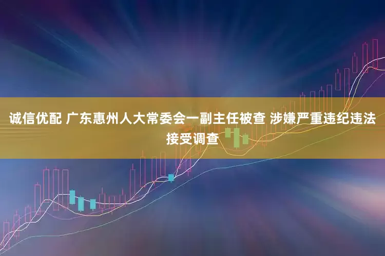 诚信优配 广东惠州人大常委会一副主任被查 涉嫌严重违纪违法接受调查
