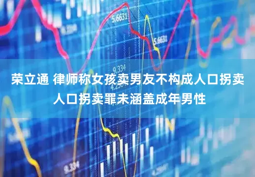 荣立通 律师称女孩卖男友不构成人口拐卖 人口拐卖罪未涵盖成年男性