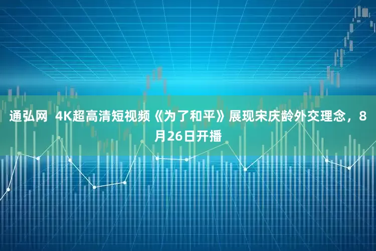 通弘网  4K超高清短视频《为了和平》展现宋庆龄外交理念，8月26日开播