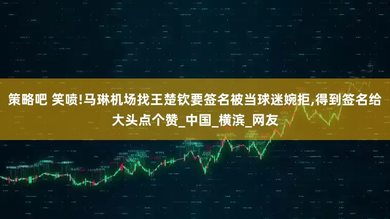 策略吧 笑喷!马琳机场找王楚钦要签名被当球迷婉拒,得到签名给大头点个赞_中国_横滨_网友