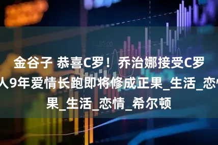 金谷子 恭喜C罗！乔治娜接受C罗求婚，两人9年爱情长跑即将修成正果_生活_恋情_希尔顿