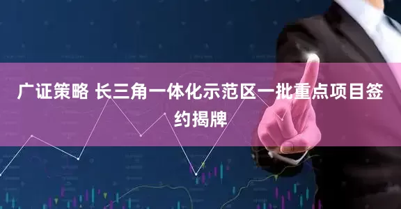 广证策略 长三角一体化示范区一批重点项目签约揭牌