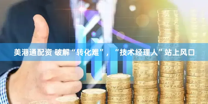 美港通配资 破解“转化难”，“技术经理人”站上风口