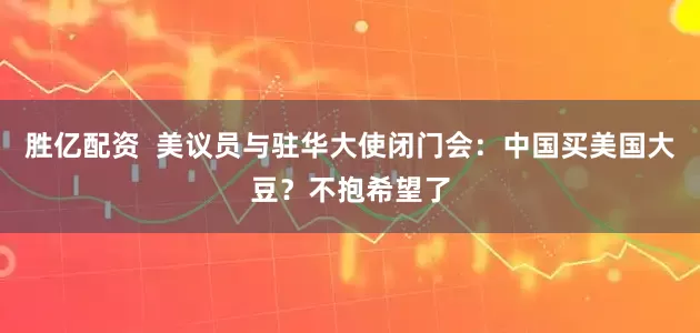 胜亿配资  美议员与驻华大使闭门会：中国买美国大豆？不抱希望了