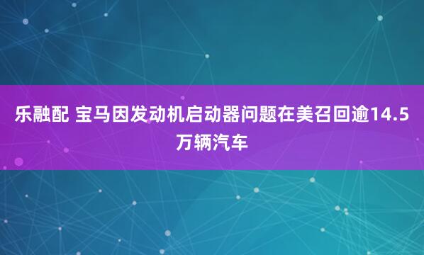 乐融配 宝马因发动机启动器问题在美召回逾14.5万辆汽车