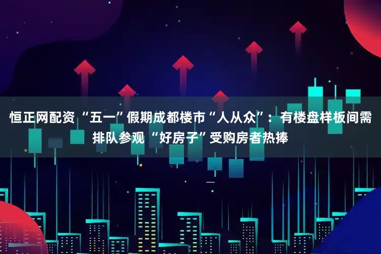 恒正网配资 “五一”假期成都楼市“人从众”：有楼盘样板间需排队参观 “好房子”受购房者热捧