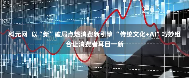 科元网  以“新”破局点燃消费新引擎 “传统文化+AI”巧妙组合让消费者耳目一新