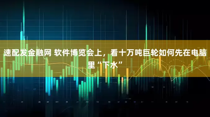 速配发金融网 软件博览会上，看十万吨巨轮如何先在电脑里“下水”