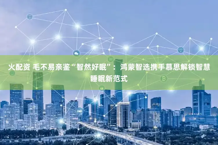 火配资 毛不易亲鉴“智然好眠”：鸿蒙智选携手慕思解锁智慧睡眠新范式