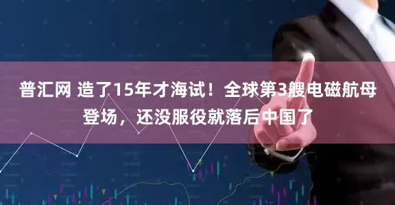 普汇网 造了15年才海试！全球第3艘电磁航母登场，还没服役就落后中国了