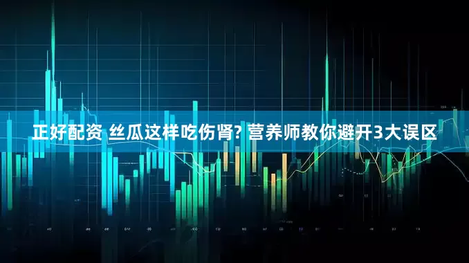 正好配资 丝瓜这样吃伤肾? 营养师教你避开3大误区