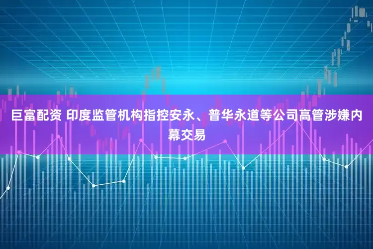 巨富配资 印度监管机构指控安永、普华永道等公司高管涉嫌内幕交易