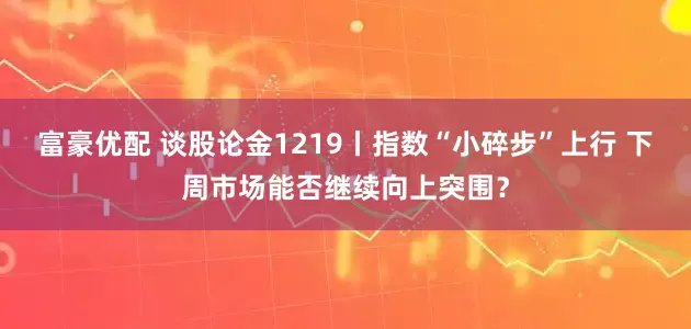 富豪优配 谈股论金1219丨指数“小碎步”上行 下周市场能否继续向上突围？