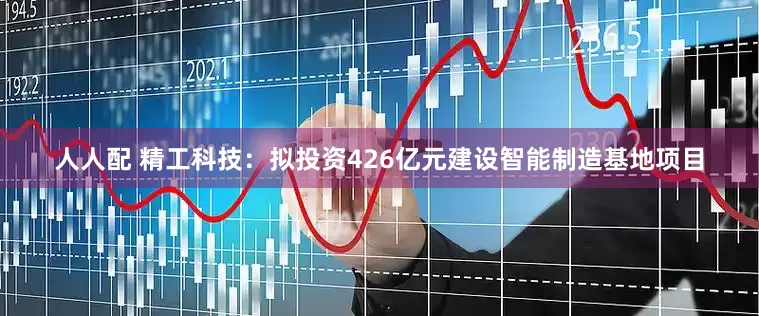 人人配 精工科技：拟投资426亿元建设智能制造基地项目