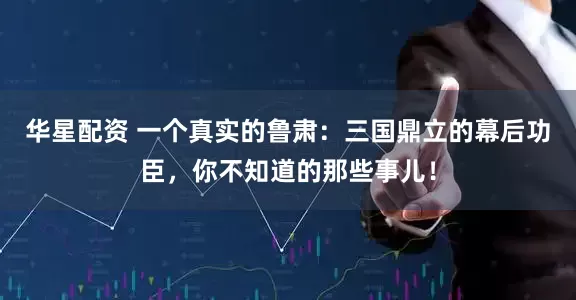 华星配资 一个真实的鲁肃：三国鼎立的幕后功臣，你不知道的那些事儿！
