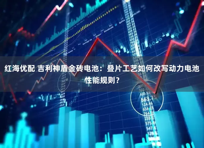 红海优配 吉利神盾金砖电池：叠片工艺如何改写动力电池性能规则？