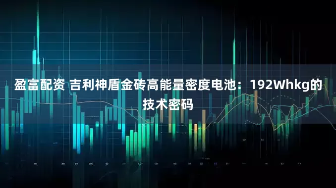 盈富配资 吉利神盾金砖高能量密度电池：192Whkg的技术密码