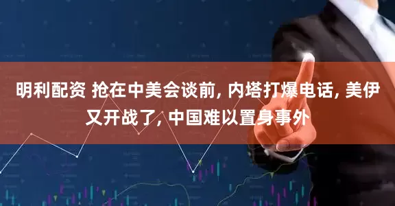 明利配资 抢在中美会谈前, 内塔打爆电话, 美伊又开战了, 中国难以置身事外