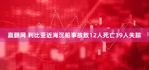 赢翻网 利比亚近海沉船事故致12人死亡39人失踪